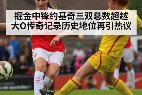 掘金中锋约基奇三双总数超越大O传奇记录历史地位再引热议