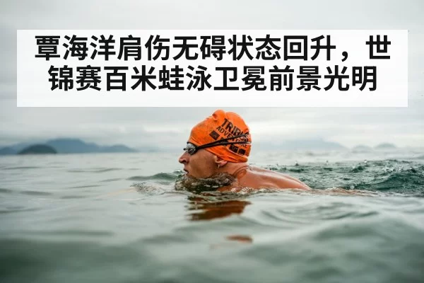 覃海洋肩伤无碍状态回升,世锦赛百米蛙泳卫冕前景光明