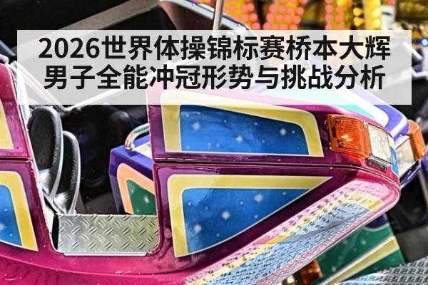 2026世界体操锦标赛桥本大辉男子全能冲冠形势与挑战分析